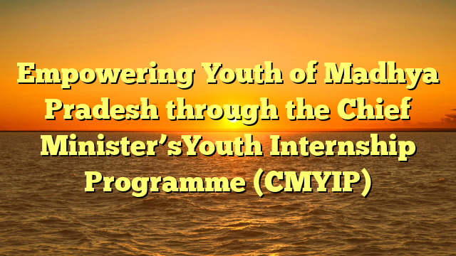 Empowering Youth of Madhya Pradesh through the Chief Minister’sYouth Internship Programme (CMYIP)