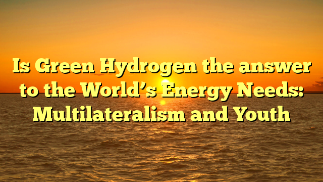 Is Green Hydrogen the answer to the World’s Energy Needs: Multilateralism and Youth