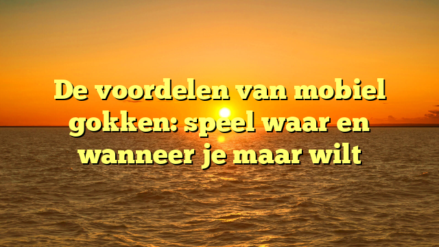 De voordelen van mobiel gokken: speel waar en wanneer je maar wilt